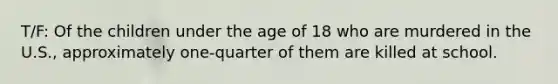 T/F: Of the children under the age of 18 who are murdered in the U.S., approximately one-quarter of them are killed at school.