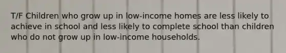 T/F Children who grow up in low-income homes are less likely to achieve in school and less likely to complete school than children who do not grow up in low-income households.