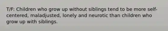 T/F: Children who grow up without siblings tend to be more self-centered, maladjusted, lonely and neurotic than children who grow up with siblings.