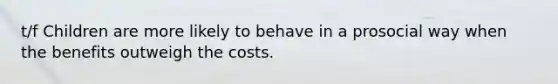 t/f Children are more likely to behave in a prosocial way when the benefits outweigh the costs.