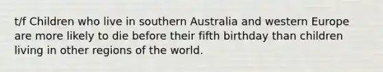 t/f Children who live in southern Australia and western Europe are more likely to die before their fifth birthday than children living in other regions of the world.