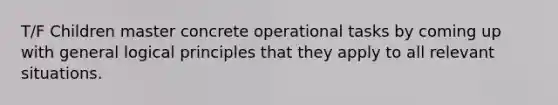 T/F Children master concrete operational tasks by coming up with general logical principles that they apply to all relevant situations.