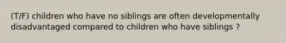 (T/F) children who have no siblings are often developmentally disadvantaged compared to children who have siblings ?