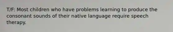 T/F: Most children who have problems learning to produce the consonant sounds of their native language require speech therapy.