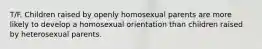 T/F. Children raised by openly homosexual parents are more likely to develop a homosexual orientation than children raised by heterosexual parents.