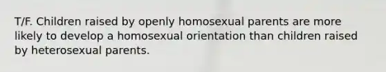 T/F. Children raised by openly homosexual parents are more likely to develop a homosexual orientation than children raised by heterosexual parents.