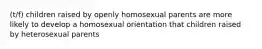 (t/f) children raised by openly homosexual parents are more likely to develop a homosexual orientation that children raised by heterosexual parents