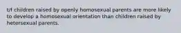 t/f children raised by openly homosexual parents are more likely to develop a homosexual orientation than children raised by hetersexual parents.