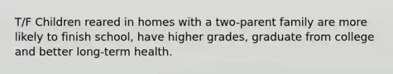 T/F Children reared in homes with a two-parent family are more likely to finish school, have higher grades, graduate from college and better long-term health.