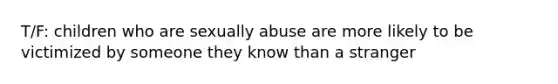 T/F: children who are sexually abuse are more likely to be victimized by someone they know than a stranger