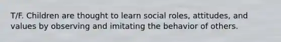 T/F. Children are thought to learn social roles, attitudes, and values by observing and imitating the behavior of others.