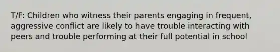 T/F: Children who witness their parents engaging in frequent, aggressive conflict are likely to have trouble interacting with peers and trouble performing at their full potential in school