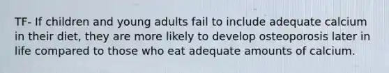 TF- If children and young adults fail to include adequate calcium in their diet, they are more likely to develop osteoporosis later in life compared to those who eat adequate amounts of calcium.