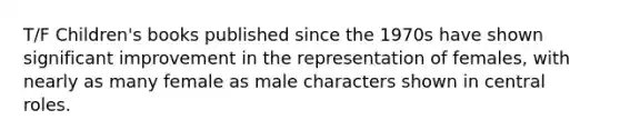 T/F Children's books published since the 1970s have shown significant improvement in the representation of females, with nearly as many female as male characters shown in central roles.