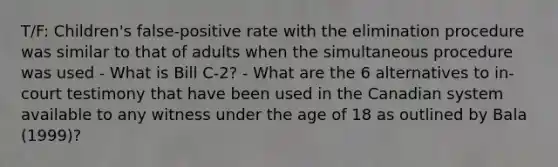 T/F: Children's false-positive rate with the elimination procedure was similar to that of adults when the simultaneous procedure was used - What is Bill C-2? - What are the 6 alternatives to in-court testimony that have been used in the Canadian system available to any witness under the age of 18 as outlined by Bala (1999)?