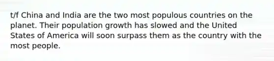 t/f China and India are the two most populous countries on the planet. Their population growth has slowed and the United States of America will soon surpass them as the country with the most people.