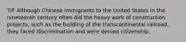 T/F Although Chinese immigrants to the United States in the nineteenth century often did the heavy work of construction projects, such as the building of the transcontinental railroad, they faced discrimination and were denied citizenship.