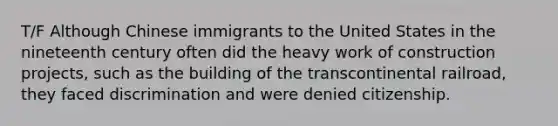 T/F Although Chinese immigrants to the United States in the nineteenth century often did the heavy work of construction projects, such as the building of the transcontinental railroad, they faced discrimination and were denied citizenship.