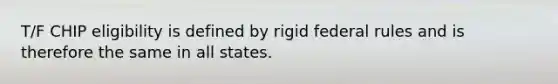 T/F CHIP eligibility is defined by rigid federal rules and is therefore the same in all states.