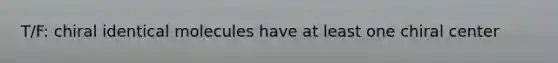T/F: chiral identical molecules have at least one chiral center