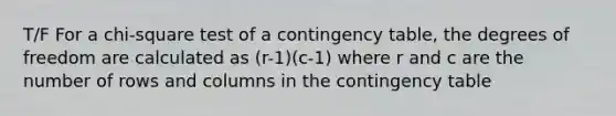 T/F For a chi-square test of a contingency table, the degrees of freedom are calculated as (r-1)(c-1) where r and c are the number of rows and columns in the contingency table