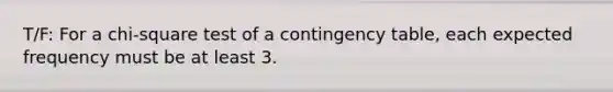 T/F: For a chi-square test of a contingency table, each expected frequency must be at least 3.