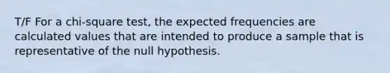 T/F For a chi-square test, the expected frequencies are calculated values that are intended to produce a sample that is representative of the null hypothesis.