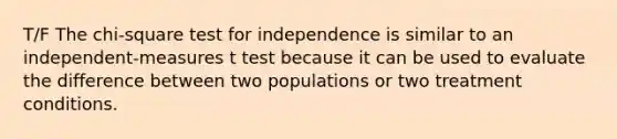 T/F The chi-square test for independence is similar to an independent-measures t test because it can be used to evaluate the difference between two populations or two treatment conditions.