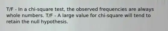 T/F - In a chi-square test, the observed frequencies are always whole numbers. T/F - A large value for chi-square will tend to retain the null hypothesis.