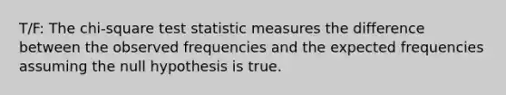 T/F: The chi-square test statistic measures the difference between the observed frequencies and the expected frequencies assuming the null hypothesis is true.