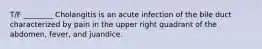 T/F ________ Cholangitis is an acute infection of the bile duct characterized by pain in the upper right quadrant of the abdomen, fever, and juandice.