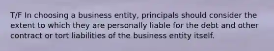 T/F In choosing a business entity, principals should consider the extent to which they are personally liable for the debt and other contract or tort liabilities of the business entity itself.