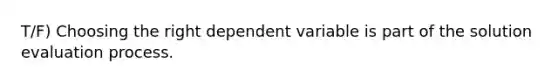 T/F) Choosing the right dependent variable is part of the solution evaluation process.