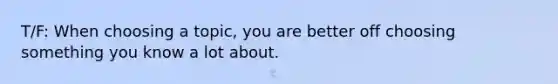 T/F: When choosing a topic, you are better off choosing something you know a lot about.