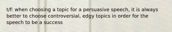 t/f: when choosing a topic for a persuasive speech, it is always better to choose controversial, edgy topics in order for the speech to be a success