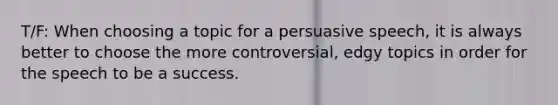 T/F: When choosing a topic for a persuasive speech, it is always better to choose the more controversial, edgy topics in order for the speech to be a success.