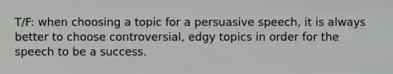 T/F: when choosing a topic for a persuasive speech, it is always better to choose controversial, edgy topics in order for the speech to be a success.