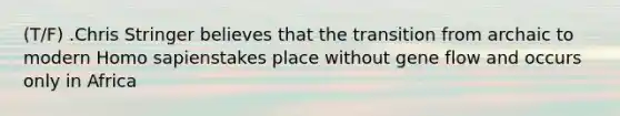 (T/F) .Chris Stringer believes that the transition from archaic to modern Homo sapienstakes place without gene flow and occurs only in Africa