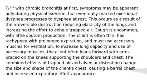 T/F? with chronic bronchitis at first, symptoms may be apparent only during physical exertion, but eventually marked exertional dyspnea progresses to dyspnea at rest. This occurs as a result of the irreversible destruction reducing elasticity of the lungs and increasing the effort to exhale trapped air. Cough is uncommon, with little sputum production. The client is often thin, has tachypnea with prolonged expiration, and must use accessory muscles for ventilation. To increase lung capacity and use of accessory muscles, the client often leans forward with arms braced on the knees supporting the shoulders and chest. The combined effects of trapped air and alveolar distention change the size and shape of the client's chest, causing a barrel chest and increased expiratory effort appearance