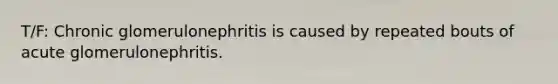 T/F: Chronic glomerulonephritis is caused by repeated bouts of acute glomerulonephritis.