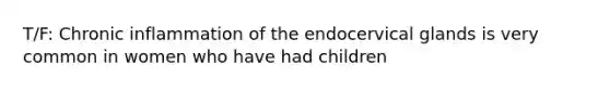 T/F: Chronic inflammation of the endocervical glands is very common in women who have had children