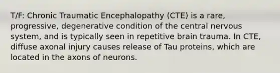 T/F: Chronic Traumatic Encephalopathy (CTE) is a rare, progressive, degenerative condition of the central nervous system, and is typically seen in repetitive brain trauma. In CTE, diffuse axonal injury causes release of Tau proteins, which are located in the axons of neurons.