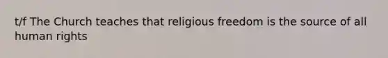 t/f The Church teaches that religious freedom is the source of all human rights