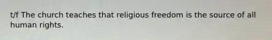 t/f The church teaches that religious freedom is the source of all human rights.