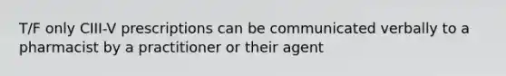 T/F only CIII-V prescriptions can be communicated verbally to a pharmacist by a practitioner or their agent