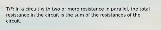 T/F: In a circuit with two or more resistance in parallel, the total resistance in the circuit is the sum of the resistances of the circuit.