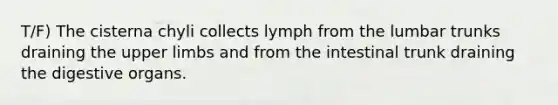 T/F) The cisterna chyli collects lymph from the lumbar trunks draining the upper limbs and from the intestinal trunk draining the digestive organs.