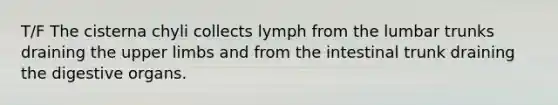 T/F The cisterna chyli collects lymph from the lumbar trunks draining the upper limbs and from the intestinal trunk draining the digestive organs.