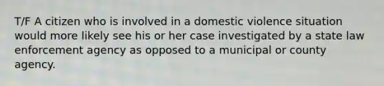 T/F A citizen who is involved in a domestic violence situation would more likely see his or her case investigated by a state law enforcement agency as opposed to a municipal or county agency.