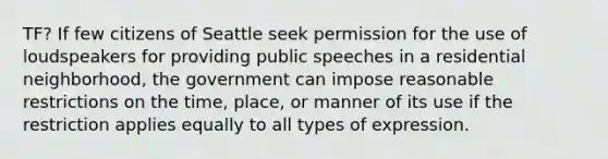 TF? If few citizens of Seattle seek permission for the use of loudspeakers for providing public speeches in a residential neighborhood, the government can impose reasonable restrictions on the time, place, or manner of its use if the restriction applies equally to all types of expression.